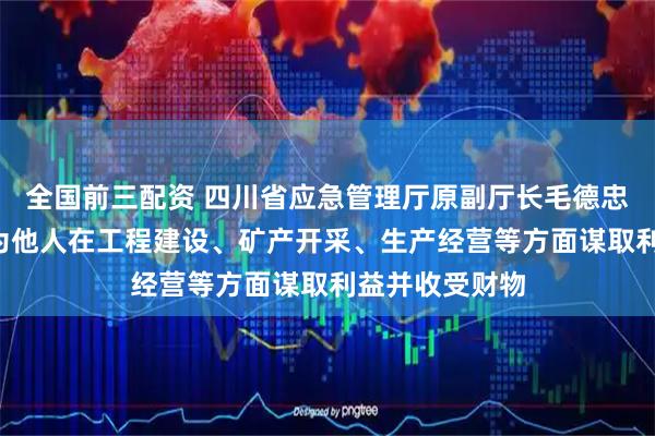 全国前三配资 四川省应急管理厅原副厅长毛德忠被“双开”：为他人在工程建设、矿产开采、生产经营等方面谋取利益并收受财物