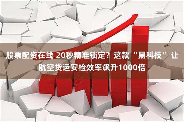 股票配资在线 20秒精准锁定？这款 “黑科技” 让航空货运安检效率飙升1000倍
