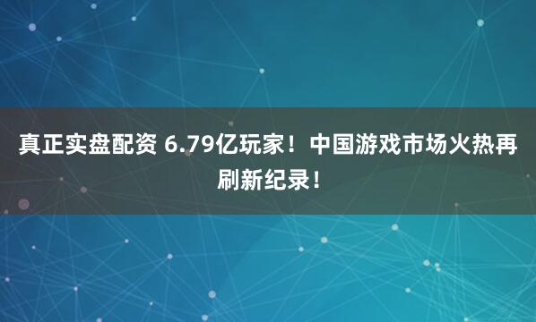 真正实盘配资 6.79亿玩家！中国游戏市场火热再刷新纪录！